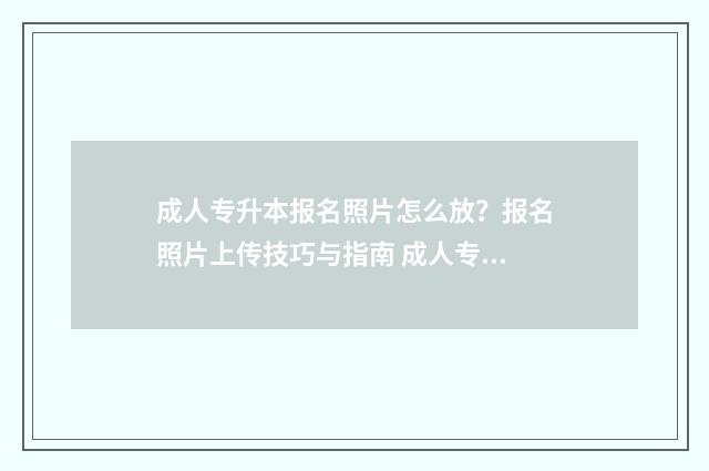 成人专升本报名照片怎么放？报名照片上传技巧与指南 成人专升本报名入口官网2024报名时间河南