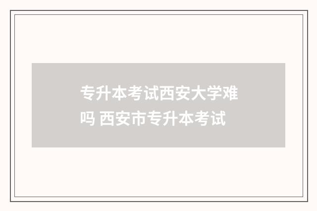 专升本考试西安大学难吗 西安市专升本考试