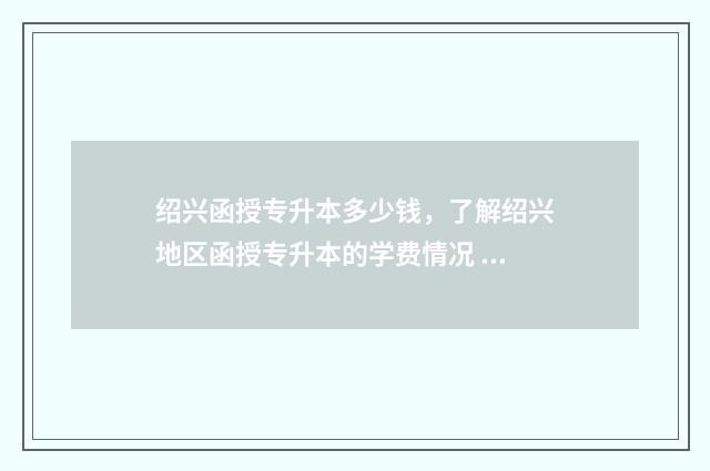 绍兴函授专升本多少钱，了解绍兴地区函授专升本的学费情况 绍兴函授专升本官网