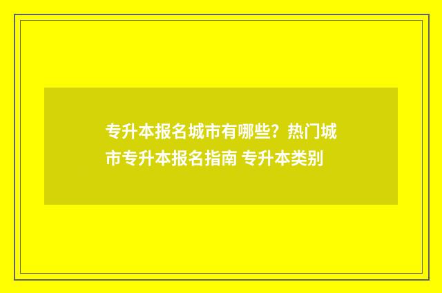 专升本报名城市有哪些？热门城市专升本报名指南 专升本类别