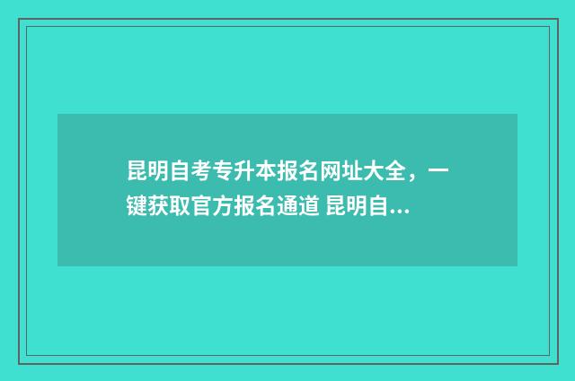 昆明自考专升本报名网址大全，一键获取官方报名通道 昆明自考专科在哪里报名