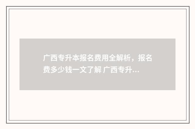 广西专升本报名费用全解析，报名费多少钱一文了解 广西专升本报名入口官网2024报名时间