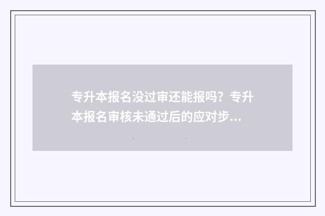 专升本报名没过审还能报吗？专升本报名审核未通过后的应对步骤 专升本没报上名怎么办