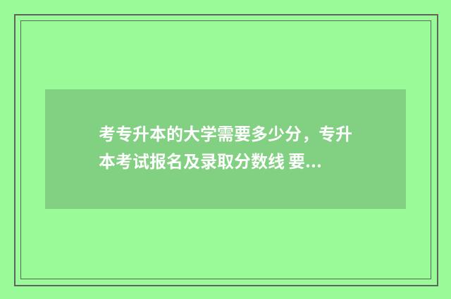 考专升本的大学需要多少分，专升本考试报名及录取分数线 要专升本的大学