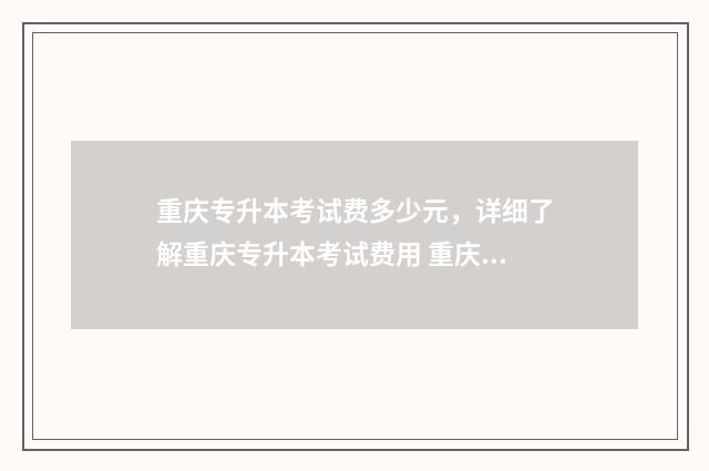 重庆专升本考试费多少元，详细了解重庆专升本考试费用 重庆专升本考试时间2024年