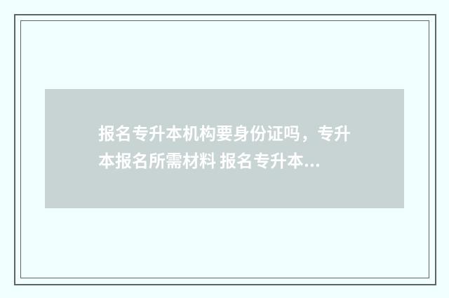 报名专升本机构要身份证吗，专升本报名所需材料 报名专升本机构结果学校打电话说没交钱