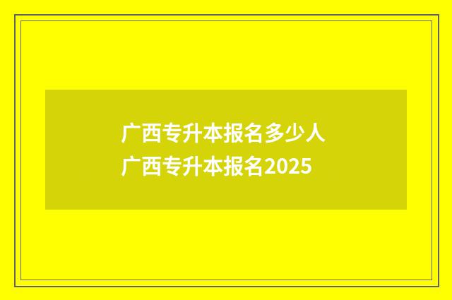 广西专升本报名多少人 广西专升本报名2025