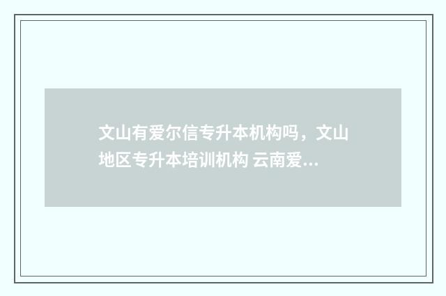 文山有爱尔信专升本机构吗，文山地区专升本培训机构 云南爱尔信培训学校