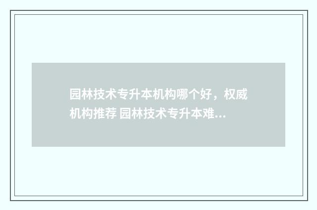 园林技术专升本机构哪个好，权威机构推荐 园林技术专升本难不难