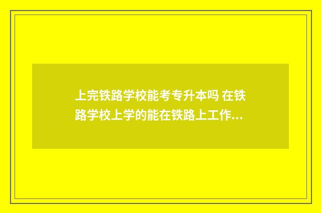 上完铁路学校能考专升本吗 在铁路学校上学的能在铁路上工作吗