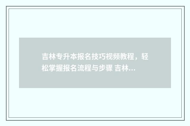 吉林专升本报名技巧视频教程，轻松掌握报名流程与步骤 吉林专升本报名时间2025