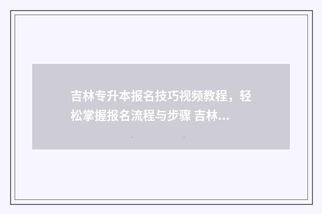 吉林专升本报名技巧视频教程，轻松掌握报名流程与步骤 吉林专升本报名时间2025