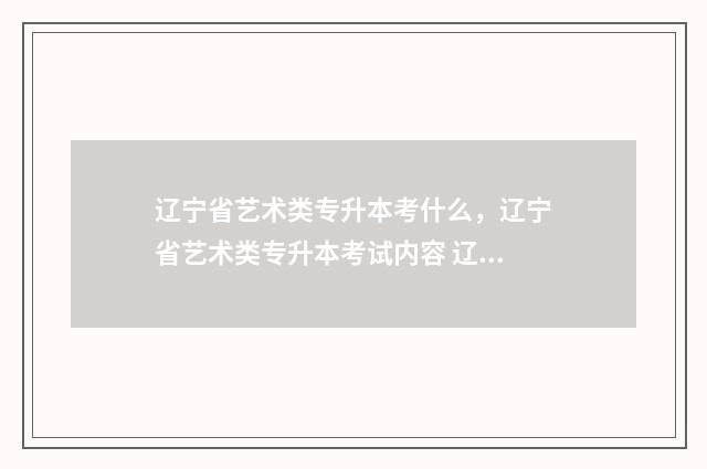 辽宁省艺术类专升本考什么，辽宁省艺术类专升本考试内容 辽宁省艺术类专科什么时候录取