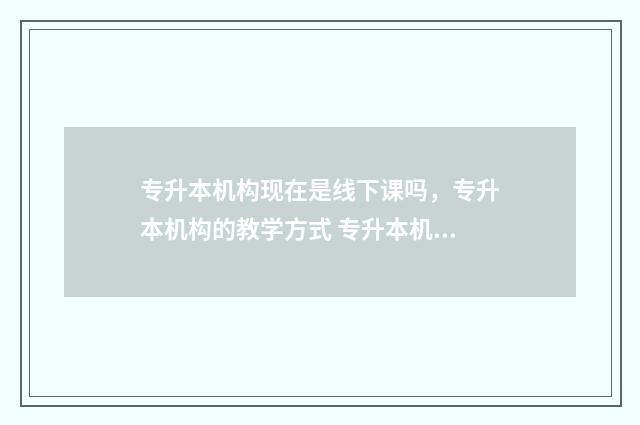 专升本机构现在是线下课吗，专升本机构的教学方式 专升本机构现在还招生吗