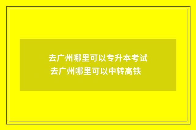 去广州哪里可以专升本考试 去广州哪里可以中转高铁