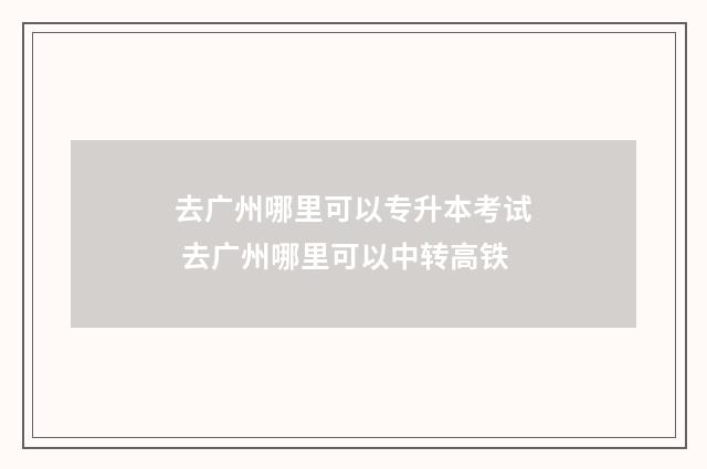 去广州哪里可以专升本考试 去广州哪里可以中转高铁