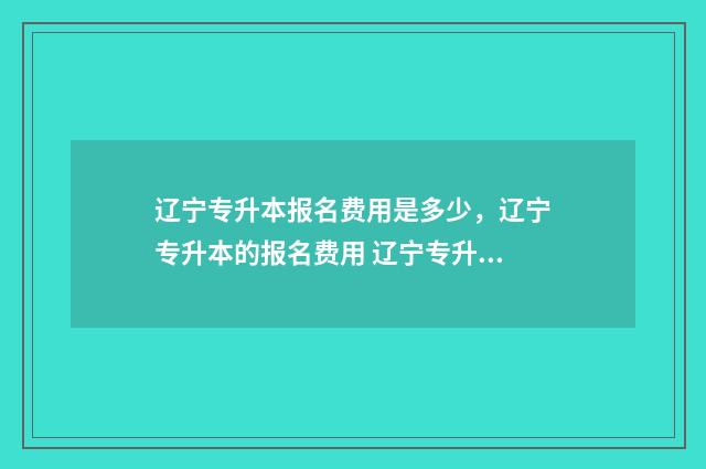 辽宁专升本报名费用是多少，辽宁专升本的报名费用 辽宁专升本报名入口官网2024报名时间表