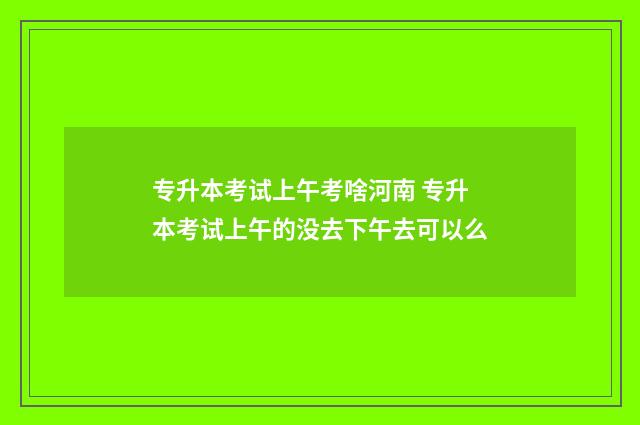 专升本考试上午考啥河南 专升本考试上午的没去下午去可以么