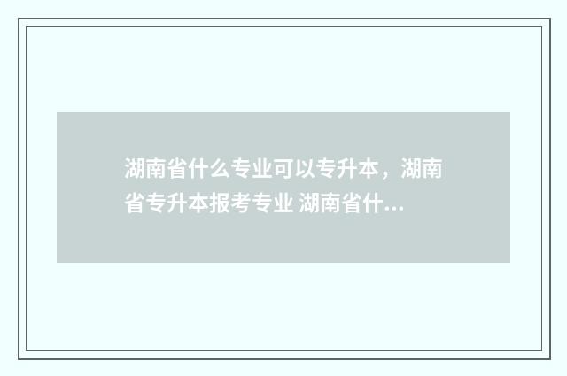 湖南省什么专业可以专升本，湖南省专升本报考专业 湖南省什么专业好就业