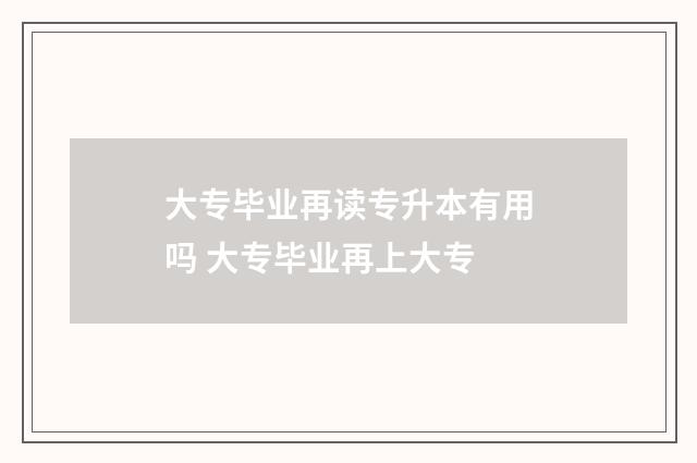 大专毕业再读专升本有用吗 大专毕业再上大专