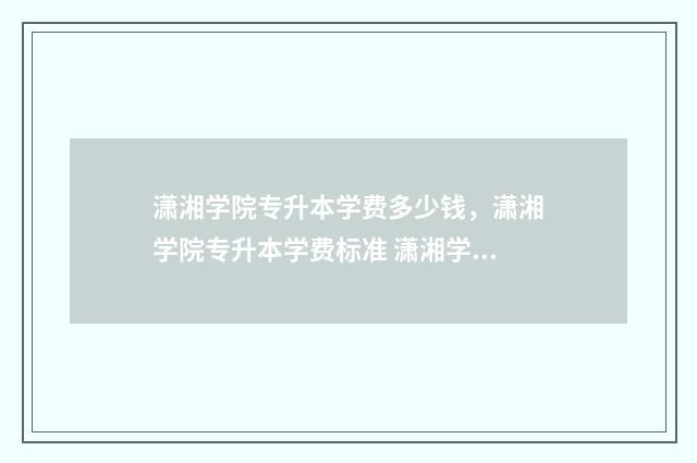 潇湘学院专升本学费多少钱，潇湘学院专升本学费标准 潇湘学院专升本2024