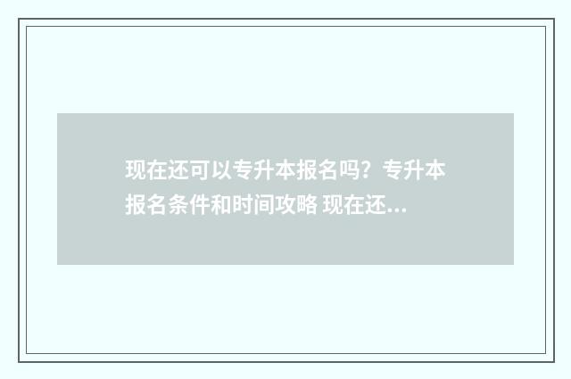 现在还可以专升本报名吗？专升本报名条件和时间攻略 现在还可以专升硕吗?