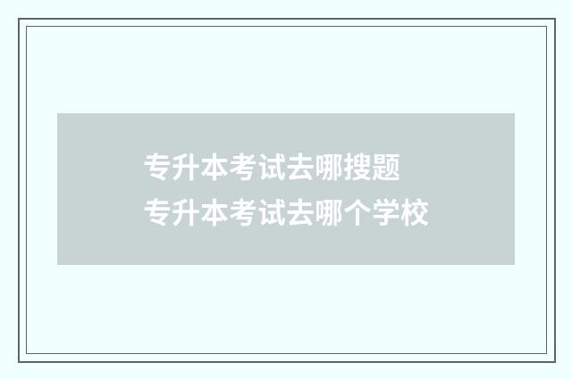 专升本考试去哪搜题 专升本考试去哪个学校