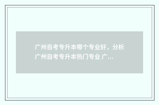 广州自考专升本哪个专业好，分析广州自考专升本热门专业 广州自考专升本专业