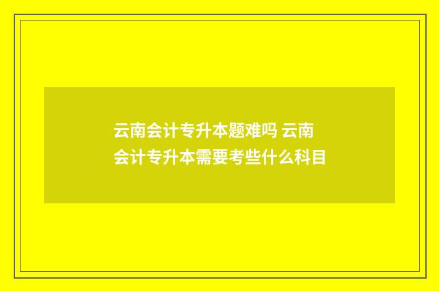 云南会计专升本题难吗 云南会计专升本需要考些什么科目