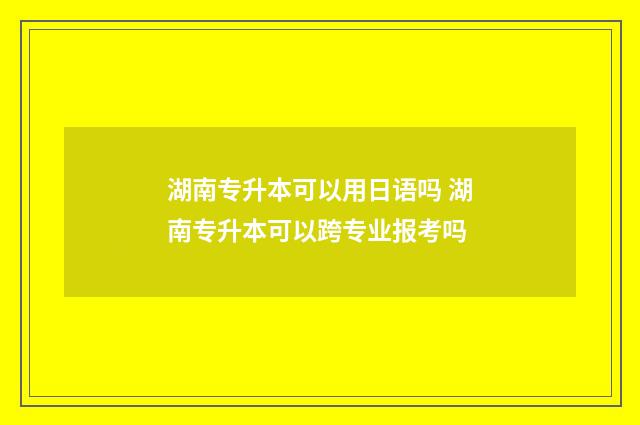 湖南专升本可以用日语吗 湖南专升本可以跨专业报考吗