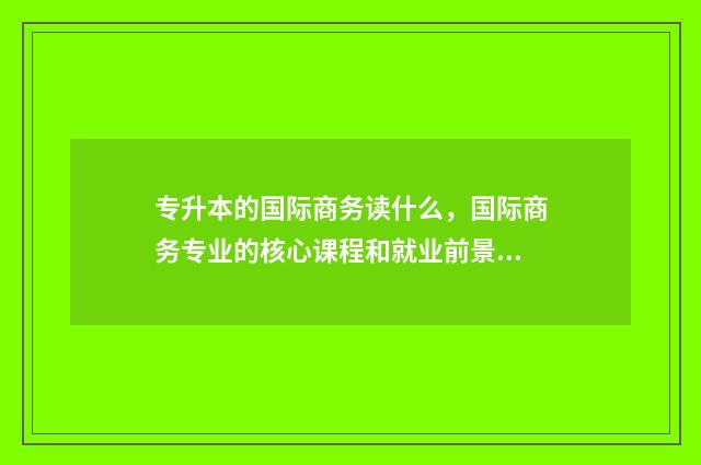 专升本的国际商务读什么，国际商务专业的核心课程和就业前景 专升本国际商务录取分数线是多少