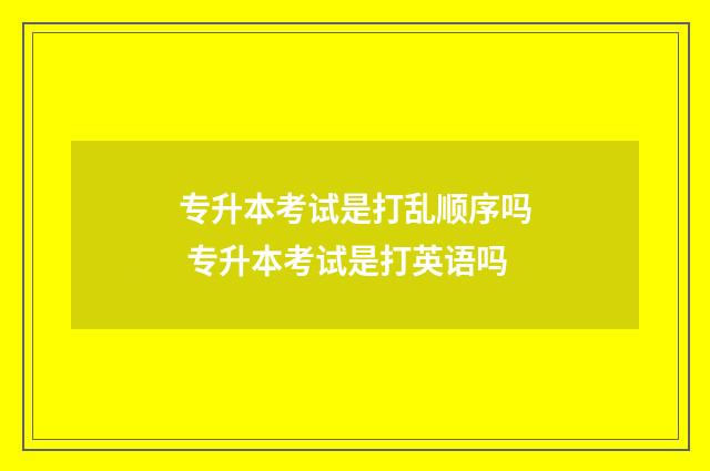 专升本考试是打乱顺序吗 专升本考试是打英语吗