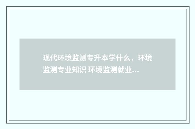 现代环境监测专升本学什么，环境监测专业知识 环境监测就业现状