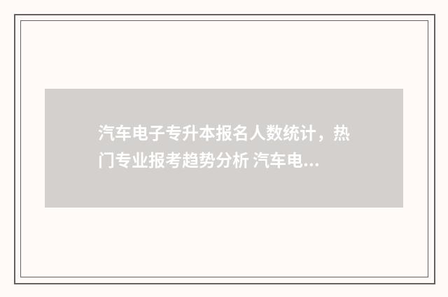 汽车电子专升本报名人数统计，热门专业报考趋势分析 汽车电子专升本有什么学校