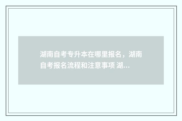 湖南自考专升本在哪里报名，湖南自考报名流程和注意事项 湖南自考专升本考试科目