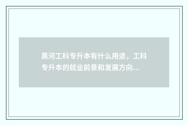 黑河工科专升本有什么用途，工科专升本的就业前景和发展方向 黑河学院专升本学费多少钱一年