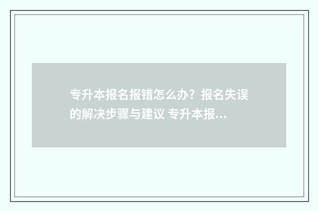 专升本报名报错怎么办？报名失误的解决步骤与建议 专升本报名报错且缴费之后可以退吗