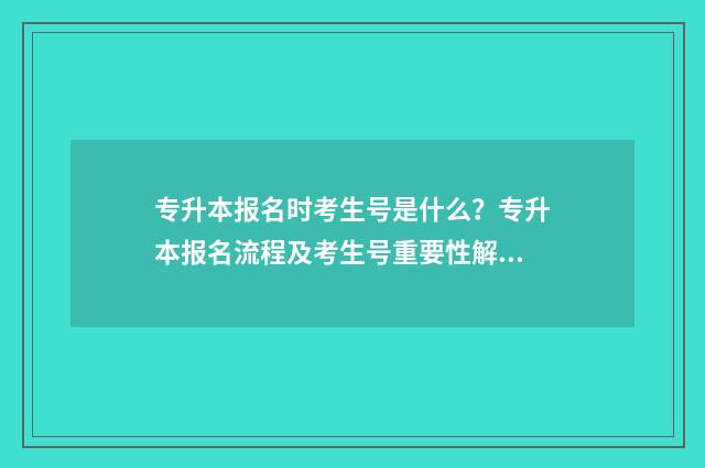 专升本报名时考生号是什么？专升本报名流程及考生号重要性解析 专升本报名时候