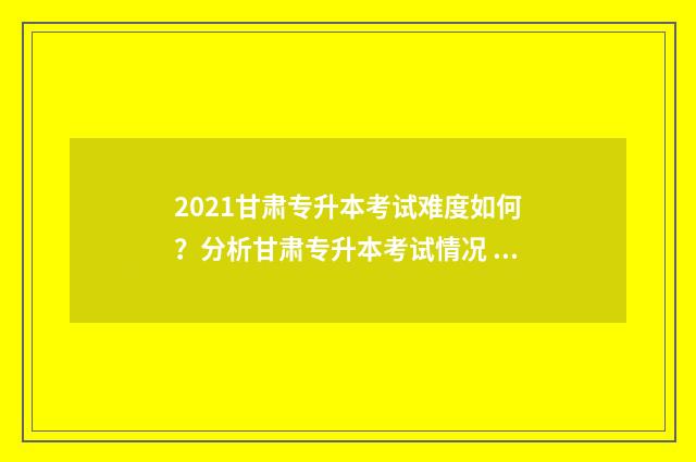 2021甘肃专升本考试难度如何？分析甘肃专升本考试情况 2021甘肃专升本成绩公布时间