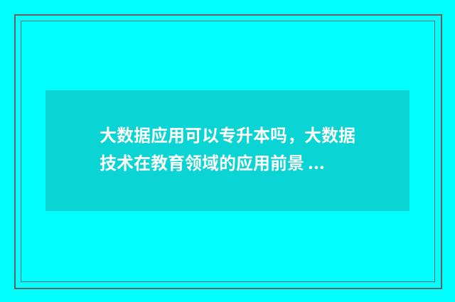 大数据应用可以专升本吗，大数据技术在教育领域的应用前景 大数据应用可以做什么工作岗位