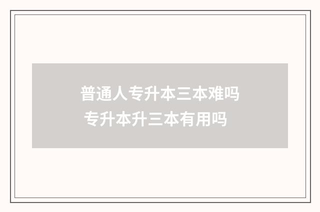 普通人专升本三本难吗 专升本升三本有用吗
