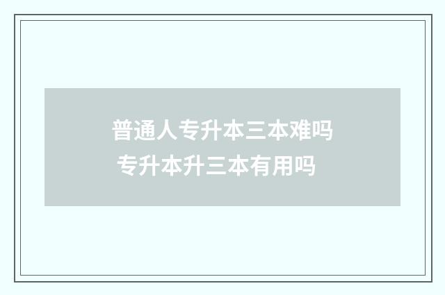 普通人专升本三本难吗 专升本升三本有用吗