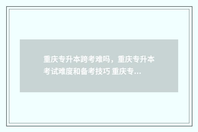 重庆专升本跨考难吗，重庆专升本考试难度和备考技巧 重庆专升本可以考研吗