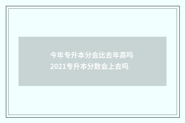 今年专升本分会比去年高吗 2021专升本分数会上去吗