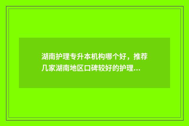 湖南护理专升本机构哪个好，推荐几家湖南地区口碑较好的护理专升本机构 湖南护理专升本难度大吗