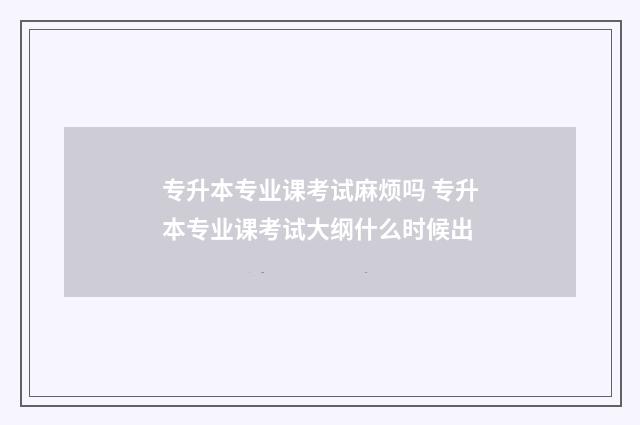 专升本专业课考试麻烦吗 专升本专业课考试大纲什么时候出