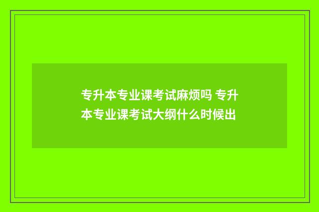 专升本专业课考试麻烦吗 专升本专业课考试大纲什么时候出