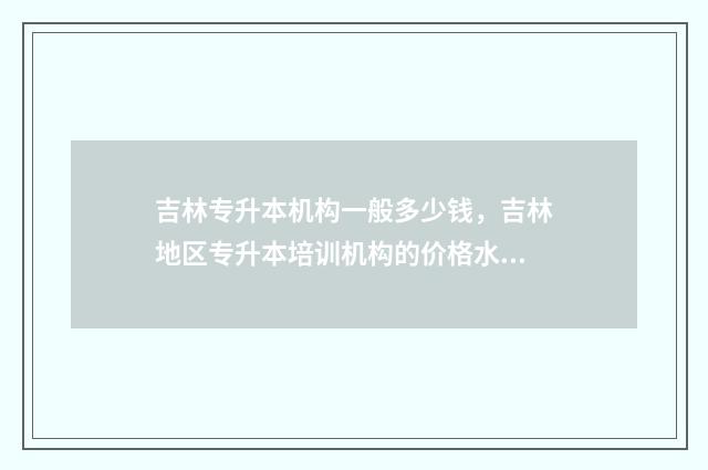 吉林专升本机构一般多少钱，吉林地区专升本培训机构的价格水平 吉林专升本机构有哪些