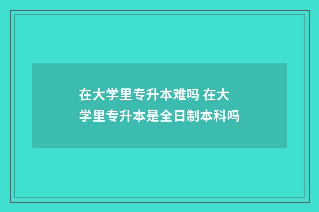 在大学里专升本难吗 在大学里专升本是全日制本科吗