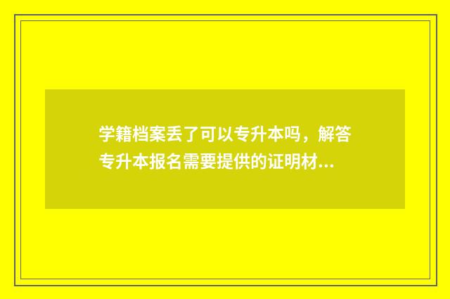 学籍档案丢了可以专升本吗，解答专升本报名需要提供的证明材料 学籍档案丢了可以考编吗